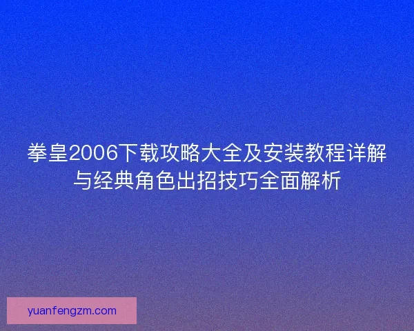 拳皇2006下载攻略大全及安装教程详解与经典角色出招技巧全面解析