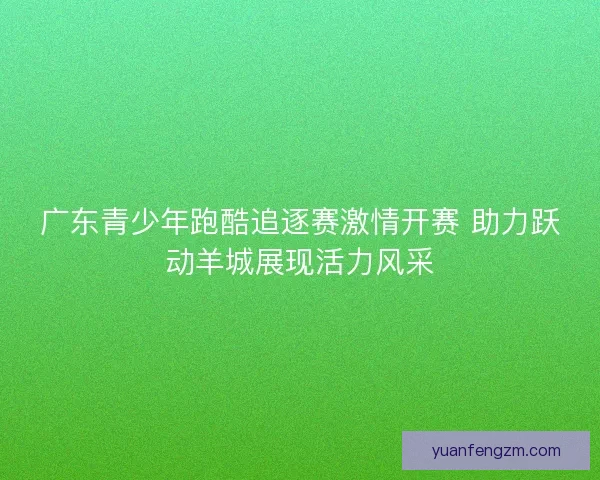 广东青少年跑酷追逐赛激情开赛 助力跃动羊城展现活力风采