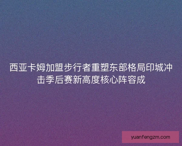 西亚卡姆加盟步行者重塑东部格局印城冲击季后赛新高度核心阵容成