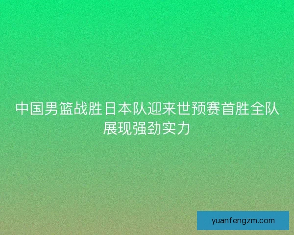 中国男篮战胜日本队迎来世预赛首胜全队展现强劲实力
